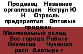 Продавец › Название организации ­ Негрун Ю.Н. › Отрасль предприятия ­ Оптовые продажи › Минимальный оклад ­ 1 - Все города Работа » Вакансии   . Чувашия респ.,Алатырь г.